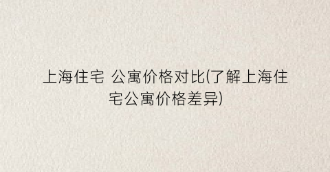 上海住宅 公寓价格对比(了解上海住宅公寓价格差异)